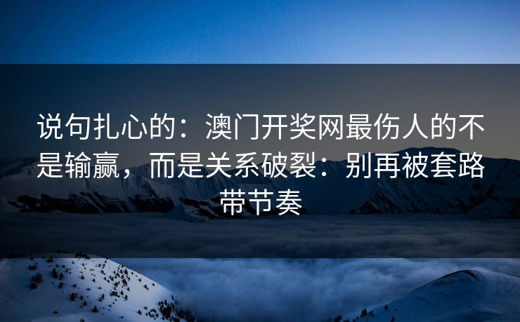 说句扎心的:澳门开奖网最伤人的不是输赢,而是关系破裂:别再被套路带节奏 说句扎心的:澳门开奖网最伤人的不是输赢,而是关系破裂:别再被套路带节奏