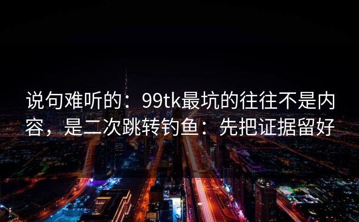 说句难听的：99tk最坑的往往不是内容，是二次跳转钓鱼：先把证据留好