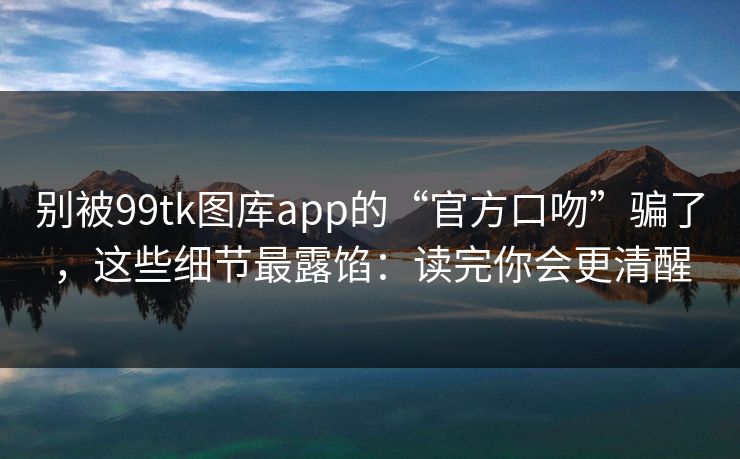 别被99tk图库app的“官方口吻”骗了，这些细节最露馅：读完你会更清醒