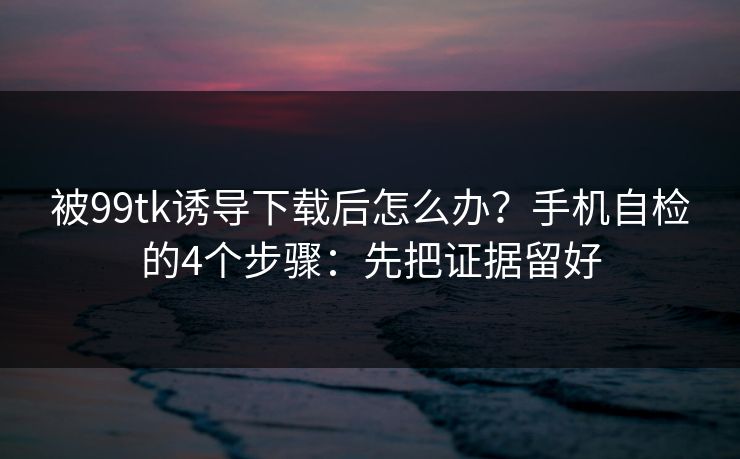 被99tk诱导下载后怎么办？手机自检的4个步骤：先把证据留好