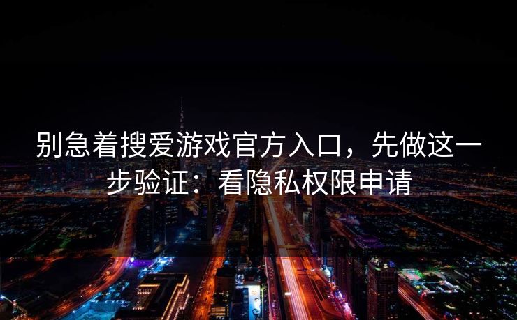 别急着搜爱游戏官方入口，先做这一步验证：看隐私权限申请