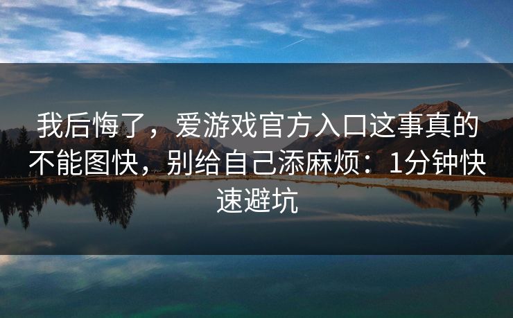 我后悔了，爱游戏官方入口这事真的不能图快，别给自己添麻烦：1分钟快速避坑