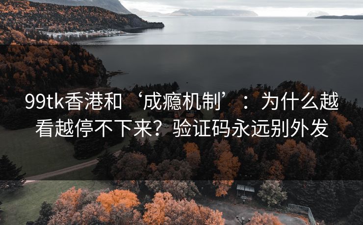 99tk香港和‘成瘾机制’：为什么越看越停不下来？验证码永远别外发