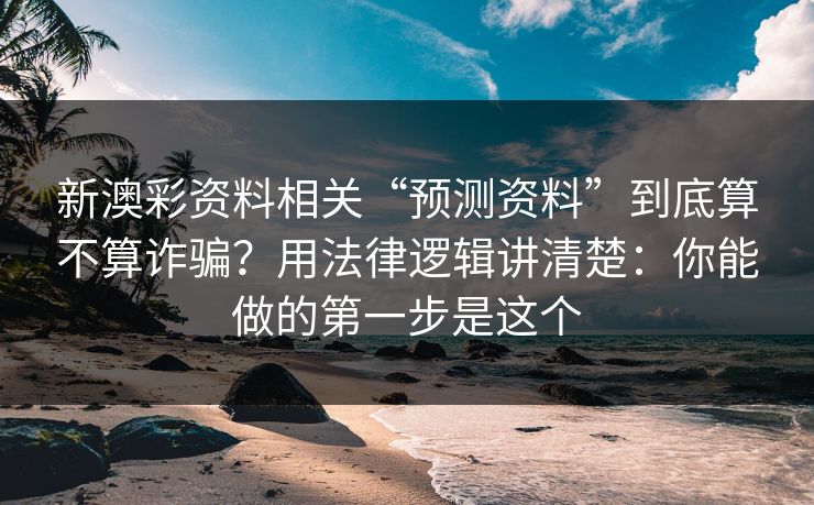 新澳彩资料相关“预测资料”到底算不算诈骗？用法律逻辑讲清楚：你能做的第一步是这个