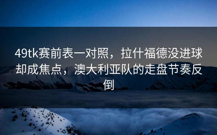 49tk赛前表一对照，拉什福德没进球却成焦点，澳大利亚队的走盘节奏反倒